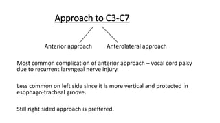 Approach to C3-C7
Anterior approach Anterolateral approach
Most common complication of anterior approach – vocal cord palsy
due to recurrent laryngeal nerve injury.
Less common on left side since it is more vertical and protected in
esophago-tracheal groove.
Still right sided approach is preffered.
 