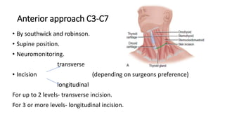 Anterior approach C3-C7
• By southwick and robinson.
• Supine position.
• Neuromonitoring.
transverse
• Incision (depending on surgeons preference)
longitudinal
For up to 2 levels- transverse incision.
For 3 or more levels- longitudinal incision.
 
