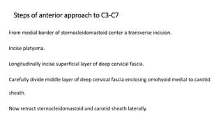 Steps of anterior approach to C3-C7
From medial border of sternocleidomastoid center a transverse incision.
Incise platysma.
Longitudinally incise superficial layer of deep cervical fascia.
Carefully divide middle layer of deep cervical fascia enclosing omohyoid medial to carotid
sheath.
Now retract sternocleidomastoid and carotid sheath laterally.
 