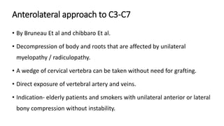 Anterolateral approach to C3-C7
• By Bruneau Et al and chibbaro Et al.
• Decompression of body and roots that are affected by unilateral
myelopathy / radiculopathy.
• A wedge of cervical vertebra can be taken without need for grafting.
• Direct exposure of vertebral artery and veins.
• Indication- elderly patients and smokers with unilateral anterior or lateral
bony compression without instability.
 