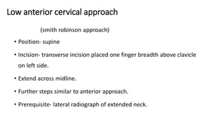 Low anterior cervical approach
(smith robinson approach)
• Position- supine
• Incision- transverse incision placed one finger breadth above clavicle
on left side.
• Extend across midline.
• Further steps similar to anterior approach.
• Prerequisite- lateral radiograph of extended neck.
 