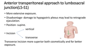 Anterior transperitoneal approach to lumbosacral
junction(L5-S1)
• More extensive exposure.
• Disadvantage- damage to hypogastric plexus may lead to retrograde
ejaculation.
• Position- supine.
vertical
• Incision
transverse
Transverse incision more superior both cosmetically and for better
exposure.
 