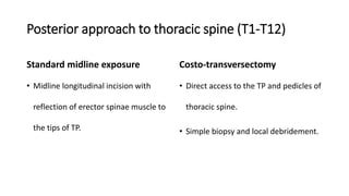 Posterior approach to thoracic spine (T1-T12)
Standard midline exposure
• Midline longitudinal incision with
reflection of erector spinae muscle to
the tips of TP.
Costo-transversectomy
• Direct access to the TP and pedicles of
thoracic spine.
• Simple biopsy and local debridement.
 