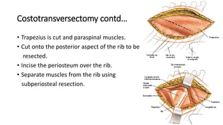 Costotransversectomy contd…
• Trapezius is cut and paraspinal muscles.
• Cut onto the posterior aspect of the rib to be
resected.
• Incise the periosteum over the rib.
• Separate muscles from the rib using
subperiosteal resection.
 