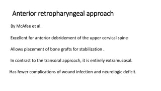 Anterior retropharyngeal approach
By McAfee et al.
Excellent for anterior debridement of the upper cervical spine
Allows placement of bone grafts for stabilization .
In contrast to the transoral approach, it is entirely extramucosal.
Has fewer complications of wound infection and neurologic deficit.
 