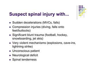 Suspect spinal injury with...
Sudden decelerations (MVCs, falls)
Compression injuries (diving, falls onto
feet/buttocks)
Significant blunt trauma (football, hockey,
snowboarding, jet skis)
Very violent mechanisms (explosions, cave-ins,
lightning strike)
Unconscious patient
Neurological deficit
Spinal tenderness
 