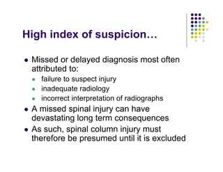 High index of suspicion…
Missed or delayed diagnosis most often
attributed to:
failure to suspect injury
inadequate radiology
incorrect interpretation of radiographs
A missed spinal injury can have
devastating long term consequences
As such, spinal column injury must
therefore be presumed until it is excluded
 