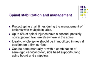 Spinal stabilization and management
Protect spine at all times during the management of
patients with multiple injuries.
Up to 5% of spinal injuries have a second, possibly
non adjacent, fracture elsewhere in the spine
Ideally, whole spine should be immobilized in neutral
position on a firm surface.
Can be done manually or with a combination of
semi-rigid cervical collar, side head supports, long
spine board and strapping.
 