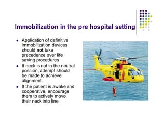 Immobilization in the pre hospital setting
Application of definitive
immobilization devices
should not take
precedence over life
saving procedures
If neck is not in the neutral
position, attempt should
be made to achieve
alignment.
If the patient is awake and
cooperative, encourage
them to actively move
their neck into line
 