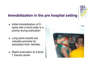 Immobilization in the pre hospital setting
Initial immobilization of C-
spine with a hard-collar is a
priority during extrication
Long spine boards are
valuable primarily for
extrication from vehicles.
Rapid evacuation to a level
1 trauma center
 