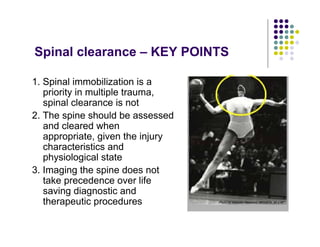 Spinal clearance – KEY POINTS
1. Spinal immobilization is a
priority in multiple trauma,
spinal clearance is not
2. The spine should be assessed
and cleared when
appropriate, given the injury
characteristics and
physiological state
3. Imaging the spine does not
take precedence over life
saving diagnostic and
therapeutic procedures
 