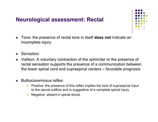Neurological assessment: Rectal
Tone: the presence of rectal tone in itself does not indicate an
incomplete injury
Sensation
Volition: A voluntary contraction of the sphincter or the presence of
rectal sensation supports the presence of a communication between
the lower spinal cord and supraspinal centers – favorable prognosis
Bulbocavernosus reflex:
Positive: the presence of this reflex implies the lack of supraspinal input
to the sacral outflow and is suggestive of a complete spinal injury
Negative: absent in spinal shock
 