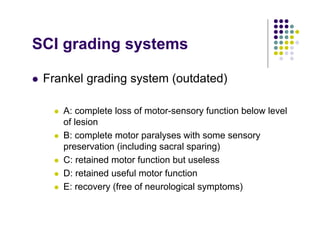 SCI grading systems
Frankel grading system (outdated)
A: complete loss of motor-sensory function below level
of lesion
B: complete motor paralyses with some sensory
preservation (including sacral sparing)
C: retained motor function but useless
D: retained useful motor function
E: recovery (free of neurological symptoms)
 