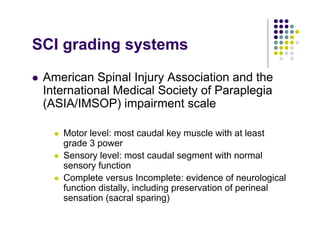 SCI grading systems
American Spinal Injury Association and the
International Medical Society of Paraplegia
(ASIA/IMSOP) impairment scale
Motor level: most caudal key muscle with at least
grade 3 power
Sensory level: most caudal segment with normal
sensory function
Complete versus Incomplete: evidence of neurological
function distally, including preservation of perineal
sensation (sacral sparing)
 