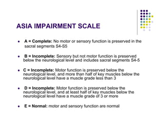 ASIA IMPAIRMENT SCALE
A = Complete: No motor or sensory function is preserved in the
sacral segments S4-S5
B = Incomplete: Sensory but not motor function is preserved
below the neurological level and includes sacral segments S4-5
C = Incomplete: Motor function is preserved below the
neurological level, and more than half of key muscles below the
neurological level have a muscle grade less than 3
D = Incomplete: Motor function is preserved below the
neurological level, and at least half of key muscles below the
neurological level have a muscle grade of 3 or more
E = Normal: motor and sensory function are normal
 