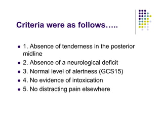 Criteria were as follows…..
1. Absence of tenderness in the posterior
midline
2. Absence of a neurological deficit
3. Normal level of alertness (GCS15)
4. No evidence of intoxication
5. No distracting pain elsewhere
 
