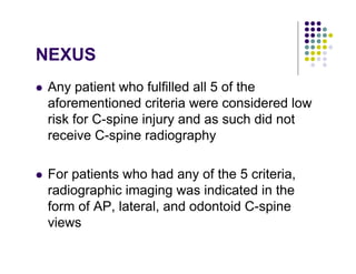 NEXUS
Any patient who fulfilled all 5 of the
aforementioned criteria were considered low
risk for C-spine injury and as such did not
receive C-spine radiography
For patients who had any of the 5 criteria,
radiographic imaging was indicated in the
form of AP, lateral, and odontoid C-spine
views
 