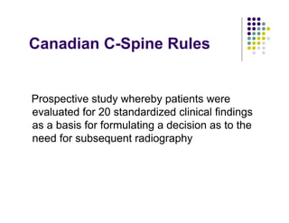 Canadian C-Spine Rules
Prospective study whereby patients were
evaluated for 20 standardized clinical findings
as a basis for formulating a decision as to the
need for subsequent radiography
 