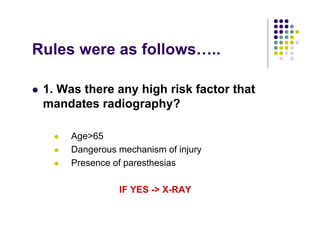 Rules were as follows…..
1. Was there any high risk factor that
mandates radiography?
Age>65
Dangerous mechanism of injury
Presence of paresthesias
IF YES -> X-RAY
 