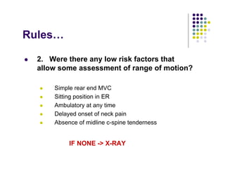 Rules…
2. Were there any low risk factors that
allow some assessment of range of motion?
Simple rear end MVC
Sitting position in ER
Ambulatory at any time
Delayed onset of neck pain
Absence of midline c-spine tenderness
IF NONE -> X-RAY
 