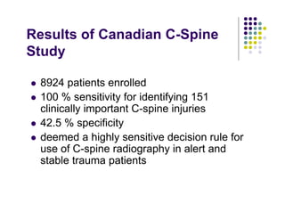 Results of Canadian C-Spine
Study
8924 patients enrolled
100 % sensitivity for identifying 151
clinically important C-spine injuries
42.5 % specificity
deemed a highly sensitive decision rule for
use of C-spine radiography in alert and
stable trauma patients
 