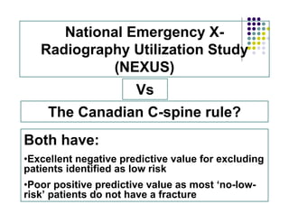 National Emergency X-
Radiography Utilization Study
(NEXUS)
The Canadian C-spine rule?
Vs
Both have:
•Excellent negative predictive value for excluding
patients identified as low risk
•Poor positive predictive value as most ‘no-low-
risk’ patients do not have a fracture
 