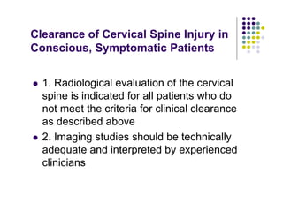 Clearance of Cervical Spine Injury in
Conscious, Symptomatic Patients
1. Radiological evaluation of the cervical
spine is indicated for all patients who do
not meet the criteria for clinical clearance
as described above
2. Imaging studies should be technically
adequate and interpreted by experienced
clinicians
 