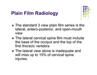 Plain Film Radiology
The standard 3 view plain film series is the
lateral, antero-posterior, and open-mouth
view
The lateral cervical spine film must include
the base of the occiput and the top of the
first thoracic vertebra
The lateral view alone is inadequate and
will miss up to 15% of cervical spine
injuries.
 