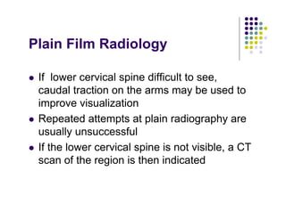 Plain Film Radiology
If lower cervical spine difficult to see,
caudal traction on the arms may be used to
improve visualization
Repeated attempts at plain radiography are
usually unsuccessful
If the lower cervical spine is not visible, a CT
scan of the region is then indicated
 