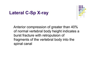 Lateral C-Sp X-ray
Anterior compression of greater than 40%
of normal vertebral body height indicates a
burst fracture with retropulsion of
fragments of the vertebral body into the
spinal canal
 