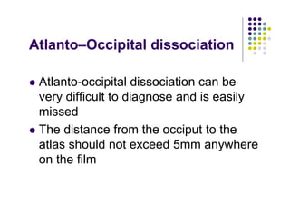 Atlanto–Occipital dissociation
Atlanto-occipital dissociation can be
very difficult to diagnose and is easily
missed
The distance from the occiput to the
atlas should not exceed 5mm anywhere
on the film
 