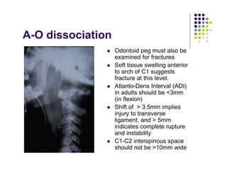 A-O dissociation
Odontoid peg must also be
examined for fractures
Soft tissue swelling anterior
to arch of C1 suggests
fracture at this level.
Atlanto-Dens Interval (ADI)
in adults should be <3mm
(in flexion)
Shift of > 3.5mm implies
injury to transverse
ligament, and > 5mm
indicates complete rupture
and instability
C1-C2 interspinous space
should not be >10mm wide
 