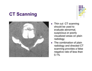 CT Scanning
Thin cut CT scanning
should be used to
evaluate abnormal,
suspicious or poorly
visualized areas on plain
radiology
The combination of plain
radiology and directed CT
scanning provides a false
negative rate of less than
0.1%
 