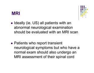 MRI
Ideally (ie. US) all patients with an
abnormal neurological examination
should be evaluated with an MRI scan
Patients who report transient
neurological symptoms but who have a
normal exam should also undergo an
MRI assessment of their spinal cord
 