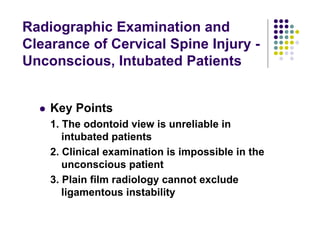 Radiographic Examination and
Clearance of Cervical Spine Injury -
Unconscious, Intubated Patients
Key Points
1. The odontoid view is unreliable in
intubated patients
2. Clinical examination is impossible in the
unconscious patient
3. Plain film radiology cannot exclude
ligamentous instability
 