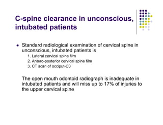 C-spine clearance in unconscious,
intubated patients
Standard radiological examination of cervical spine in
unconscious, intubated patients is
1. Lateral cervical spine film
2. Antero-posterior cervical spine film
3. CT scan of occiput-C3
The open mouth odontoid radiograph is inadequate in
intubated patients and will miss up to 17% of injuries to
the upper cervical spine
 