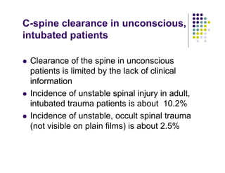 C-spine clearance in unconscious,
intubated patients
Clearance of the spine in unconscious
patients is limited by the lack of clinical
information
Incidence of unstable spinal injury in adult,
intubated trauma patients is about 10.2%
Incidence of unstable, occult spinal trauma
(not visible on plain films) is about 2.5%
 