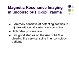 Magnetic Resonance Imaging
in unconscious C-Sp Trauma
Extremely sensitive at detecting soft tissue
injuries without stressing cervical spine
High false positive rate
Few good studies on the use of MRI in
clearing the cervical spine in unconscious
patients
 