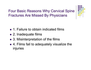 Four Basic Reasons Why Cervical Spine
Fractures Are Missed By Physicians
1. Failure to obtain indicated films
2. Inadequate films
3. Misinterpretation of the films
4. Films fail to adequately visualize the
injuries
 