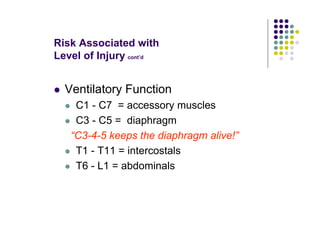 Risk Associated with
Level of Injury cont’d
Ventilatory Function
C1 - C7 = accessory muscles
C3 - C5 = diaphragm
“C3-4-5 keeps the diaphragm alive!”
T1 - T11 = intercostals
T6 - L1 = abdominals
 