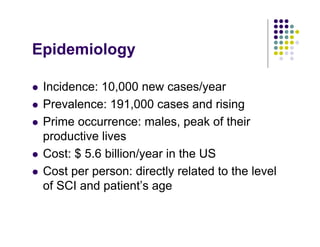 Epidemiology
Incidence: 10,000 new cases/year
Prevalence: 191,000 cases and rising
Prime occurrence: males, peak of their
productive lives
Cost: $ 5.6 billion/year in the US
Cost per person: directly related to the level
of SCI and patient’s age
 