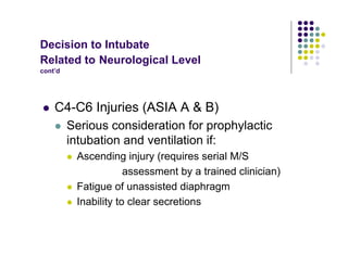 Decision to Intubate
Related to Neurological Level
cont’d
C4-C6 Injuries (ASIA A & B)
Serious consideration for prophylactic
intubation and ventilation if:
Ascending injury (requires serial M/S
assessment by a trained clinician)
Fatigue of unassisted diaphragm
Inability to clear secretions
 