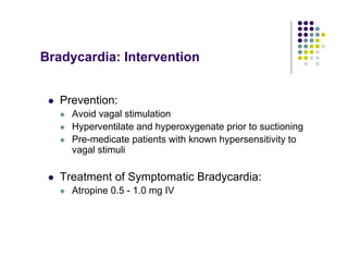 Bradycardia: Intervention
Prevention:
Avoid vagal stimulation
Hyperventilate and hyperoxygenate prior to suctioning
Pre-medicate patients with known hypersensitivity to
vagal stimuli
Treatment of Symptomatic Bradycardia:
Atropine 0.5 - 1.0 mg IV
 