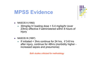 NASCIS II (1992)NASCIS II (1992)
30mg/kg IV loading dose + 5.4 mg/kg/hr (over
23hrs) effective if administered within 8 hours of
injury
NASCIS III (1997)NASCIS III (1997)
If initiated < 3hrs continue for 24 hrs, if 3-8 hrs
after injury, continue for 48hrs (morbidity higher -
increased sepsis and pneumonia)
Both studies criticized for methodologyBoth studies criticized for methodology
MPSS Evidence
 