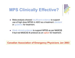 Meta-analysis showed insufficient evidence to support
use of high dose MPSS in ASCI as a treatment standard
or guideline for treatment.
Weak clinical evidence to support MPSS as per NASCISNASCIS
II but not NASCIS IIIII but not NASCIS III protocol as an option for treatment.
MPS Clinically Effective?
Canadian Association of Emergency Physicians Jan 2003
 