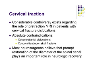 Cervical traction
Considerable controversy exists regarding
the role of pretraction MRI in patients with
cervical fracture dislocations
Absolute contraindications:
Occipitoatlantal dislocations
Concomittant open skull fracture
Most neurosurgeons believe that prompt
restoration of the diameter of the spinal canal
plays an important role in neurologic recovery
 