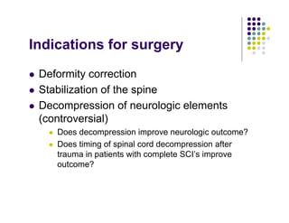 Indications for surgery
Deformity correction
Stabilization of the spine
Decompression of neurologic elements
(controversial)
Does decompression improve neurologic outcome?
Does timing of spinal cord decompression after
trauma in patients with complete SCI’s improve
outcome?
 