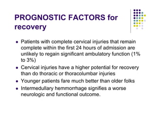 PROGNOSTIC FACTORS for
recovery
Patients with complete cervical injuries that remain
complete within the first 24 hours of admission are
unlikely to regain significant ambulatory function (1%
to 3%)
Cervical injuries have a higher potential for recovery
than do thoracic or thoracolumbar injuries
Younger patients fare much better than older folks
Intermedullary hemmorrhage signifies a worse
neurologic and functional outcome.
 