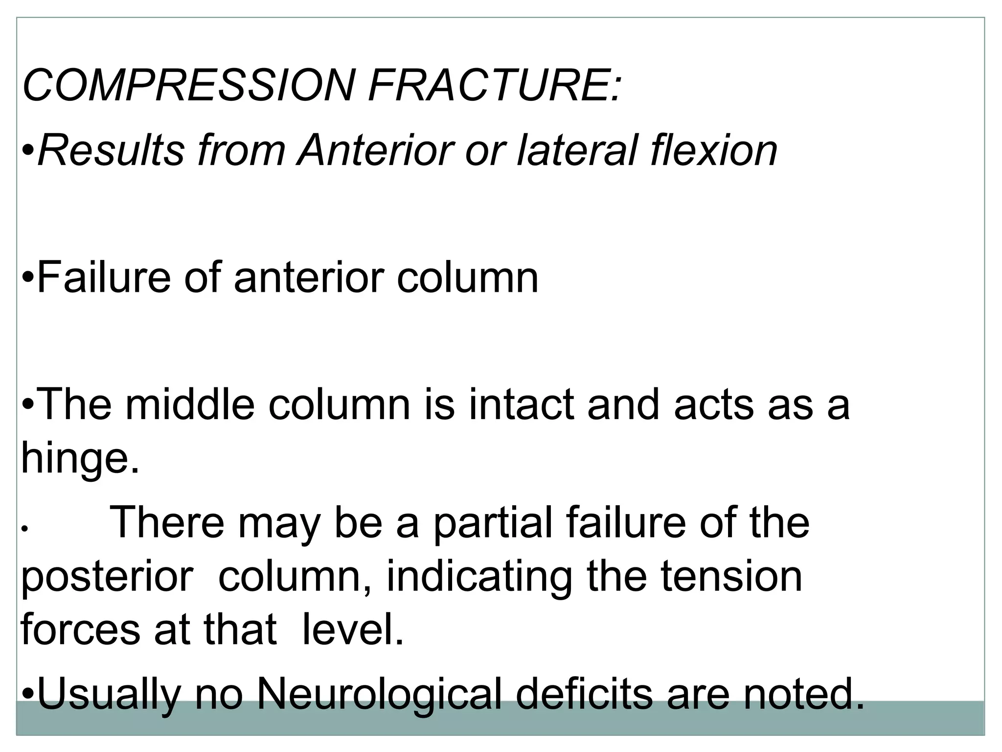 COMPRESSION FRACTURE:
•Results from Anterior or lateral flexion
•Failure of anterior column
•The middle column is intact and acts as a
hinge.
• There may be a partial failure of the
posterior column, indicating the tension
forces at that level.
•Usually no Neurological deficits are noted.
 