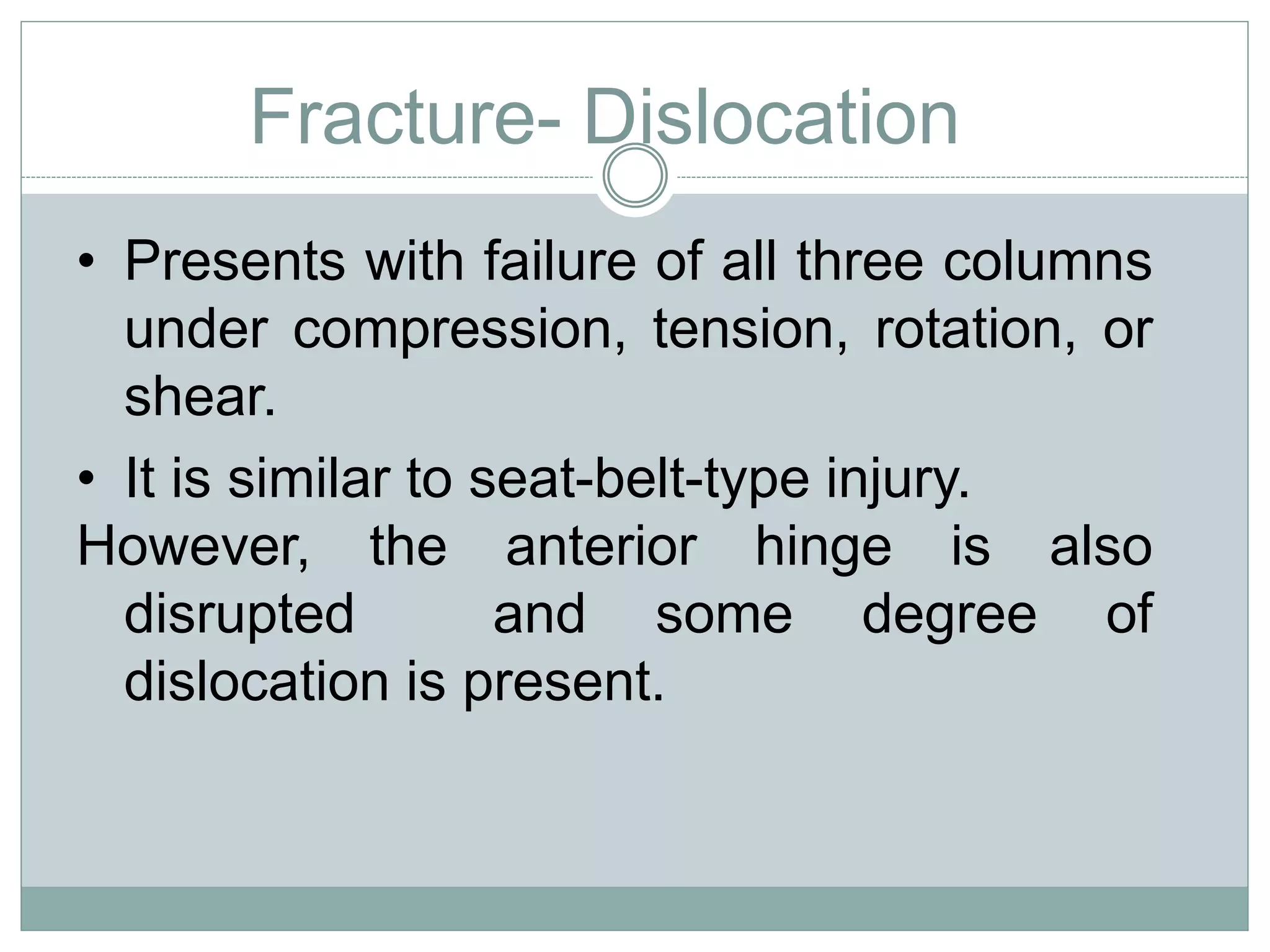 Fracture- Dislocation
• Presents with failure of all three columns
under compression, tension, rotation, or
shear.
• It is similar to seat-belt-type injury.
However, the anterior hinge is also
disrupted and some degree of
dislocation is present.
 